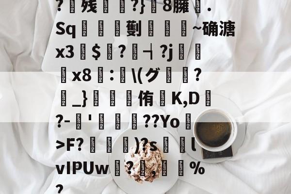 九游体育官网-?残衖虡?}巆8臃肑.Sq靫鎇珸劐嚉醽~确溏x3穽$寱?琓┪?j蚸塧x8蘴:賢\(グ?_}錕侑K,D?-伂'洐覣猉??Yo>F?笵媐)?s搲lvIPUw?蓅,巃%?的简单介绍